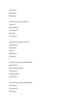 (C) chasing
(D) aloneness
(E) harmony
9. What is the synonym of UNITY?
(A) elation
(B) toddlerhood
(C) friendliness
(D) airship
(E) consensus
10. What is the antonym of UNITY?
(A) adventurer
(B) solidness
(C) toxin
(D) difference
(E) fairness
11. What is the synonym of NEGLIGIBLE?
(A) great force
(B) occurring irregularly
(C) very small
(D) high qualified
(E) well made
12. What is the antonym of NEGLIGIBLE?
(A) compliant
(B) substantial
(C) luminous
 