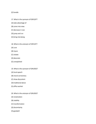 (E) handle
17. What is the synonym of EXPLOIT?
(A) take advantage of
(B) come into view
(C) decrease in size
(D) jump and run
(E) bring into being
18. What is the antonym of EXPLOIT?
(A) cure
(B) injure
(C) violate
(D) decorate
(E) unexploited
19. What is the synonym of GRUDGE?
(A) local speech
(B) moral correctness
(C) show discontent
(D) traditional dance
(E) office worker
20. What is the antonym of GRUDGE?
(A) reclamation
(B) stability
(C) transformation
(D) dissimilarity
(E) goodwill
 