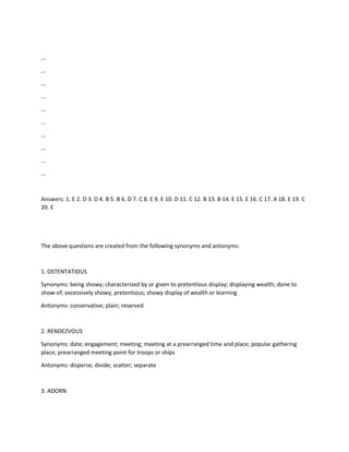 ...
...
...
...
...
...
...
...
...
...
Answers: 1. E 2. D 3. D 4. B 5. B 6. D 7. C 8. E 9. E 10. D 11. C 12. B 13. B 14. E 15. E 16. C 17. A 18. E 19. C
20. E
The above questions are created from the following synonyms and antonyms:
1. OSTENTATIOUS
Synonyms: being showy; characterized by or given to pretentious display; displaying wealth; done to
show-of; excessively showy; pretentious; showy display of wealth or learning
Antonyms: conservative; plain; reserved
2. RENDEZVOUS
Synonyms: date; engagement; meeting; meeting at a prearranged time and place; popular gathering
place; prearranged meeting point for troops or ships
Antonyms: disperse; divide; scatter; separate
3. ADORN
 