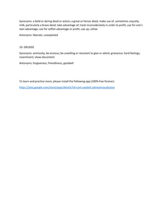 Synonyms: a bold or daring deed or action; a great or heroic deed; make use of, sometimes unjustly;
milk; particularly a brave deed; take advantage of; treat inconsiderately in order to profit; use for one’s
own advantage; use for selfish advantage or profit; use up; utilize
Antonyms: liberate; unexploited
10. GRUDGE
Synonyms: animosity; be envious; be unwilling or reluctant to give or admit; grievance; hard feelings;
resentment; show discontent
Antonyms: forgiveness; friendliness; goodwill
To learn and practice more, please install the following app (100% free forever).
https://play.google.com/store/apps/details?id=com.oxybell.satexamvocabulary
 