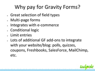 Why pay for Gravity Forms?
●
●
●
●
●
●

Great selection of field types
Multi-page forms
Integrates with e-commerce
Conditional logic
Limit entries
Lots of additional GF add-ons to integrate
with your website/blog: polls, quizzes,
coupons, Freshbooks, SalesForce, MailChimp,
etc.

 