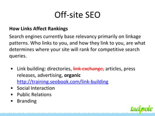 Off-site SEO
How Links Affect Rankings
Search engines currently base relevancy primarily on linkage
patterns. Who links to you, and how they link to you, are what
determines where your site will rank for competitive search
queries.
• Link building: directories, link exchange, articles, press
releases, advertising, organic
http://training.seobook.com/link-building
• Social Interaction
• Public Relations
• Branding

 