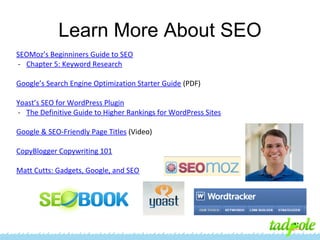 Learn More About SEO
SEOMoz’s Beginniners Guide to SEO
- Chapter 5: Keyword Research
Google’s Search Engine Optimization Starter Guide (PDF)
Yoast’s SEO for WordPress Plugin
- The Definitive Guide to Higher Rankings for WordPress Sites
Google & SEO-Friendly Page Titles (Video)
CopyBlogger Copywriting 101
Matt Cutts: Gadgets, Google, and SEO

 