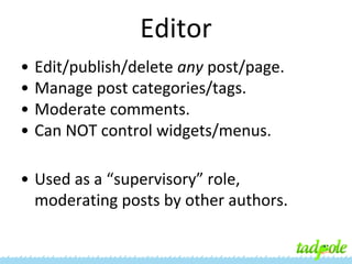 Editor
•
•
•
•

Edit/publish/delete any post/page.
Manage post categories/tags.
Moderate comments.
Can NOT control widgets/menus.

• Used as a “supervisory” role,
moderating posts by other authors.

 