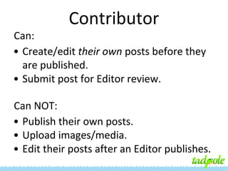 Contributor
Can:
• Create/edit their own posts before they
are published.
• Submit post for Editor review.
Can NOT:
• Publish their own posts.
• Upload images/media.
• Edit their posts after an Editor publishes.

 