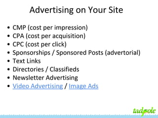Advertising on Your Site
•
•
•
•
•
•
•
•

CMP (cost per impression)
CPA (cost per acquisition)
CPC (cost per click)
Sponsorships / Sponsored Posts (advertorial)
Text Links
Directories / Classifieds
Newsletter Advertising
Video Advertising / Image Ads

 