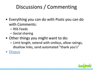 Discussions / Commenting
• Everything you can do with Posts you can do
with Comments:
– RSS Feeds
– Social sharing

• Other things you might want to do:
– Limit length, extend with smileys, allow ratings,
disallow links, send automated “thank you’s”

• Disqus

 