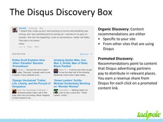The Disqus Discovery Box
Organic Discovery: Content
recommendations are either
• Specific to your site
• From other sites that are using
Disqus
Promoted Discovery:
Recommendations point to content
that Disqus advertising partners
pay to distribute in relevant places.
You earn a revenue share from
Disqus for each click on a promoted
content link.

 