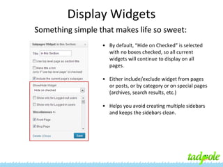 Display Widgets
Something simple that makes life so sweet:
• By default, “Hide on Checked” is selected
with no boxes checked, so all current
widgets will continue to display on all
pages.
• Either include/exclude widget from pages
or posts, or by category or on special pages
(archives, search results, etc.)
• Helps you avoid creating multiple sidebars
and keeps the sidebars clean.

 