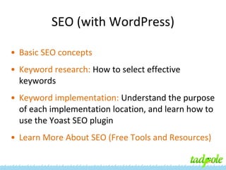 SEO (with WordPress)
• Basic SEO concepts
• Keyword research: How to select effective
keywords
• Keyword implementation: Understand the purpose
of each implementation location, and learn how to
use the Yoast SEO plugin
• Learn More About SEO (Free Tools and Resources)

 