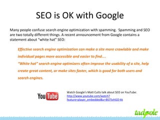 SEO is OK with Google
Many people confuse search engine optimization with spamming. Spamming and SEO
are two totally different things. A recent announcement from Google contains a
statement about “white hat” SEO:
Effective search engine optimization can make a site more crawlable and make
individual pages more accessible and easier to find…
“White hat” search engine optimizers often improve the usability of a site, help
create great content, or make sites faster, which is good for both users and
search engines.

Watch Google’s Matt Cutts talk about SEO on YouTube:
http://www.youtube.com/watch?
feature=player_embedded&v=BS75vhGO-kk

 
