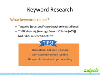 Keyword Research
What keywords to use?
– Targeted (to a specific product/service/audience)
– Traffic-bearing (Average Search Volume [ASV])
– Not ridiculously competitive

TIPS!
• Brainstorm, but keep it simple.
• Don’t spread yourself too thin.
• Be specific about what you’re selling.

 