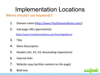 Implementation Locations
Where should I use keywords?
1.

Domain name (http://www.YourDomainName.com/)

2.

Sub-page URLs (permalinks):
(http://www.YourDomainName.com/YourPageName)

3.

Title

4.

Meta-Description

5.

Headers (h1, h2, h3; descending importance)

6.

Internal links

7.

Website copy (written content on the page)

8.

Bold text

 