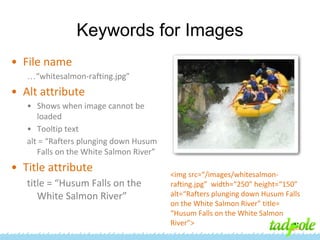 Keywords for Images
• File name
…“whitesalmon-rafting.jpg”

• Alt attribute
• Shows when image cannot be
loaded
• Tooltip text
alt = “Rafters plunging down Husum
Falls on the White Salmon River”

• Title attribute
title = “Husum Falls on the
White Salmon River”

<img src=“/images/whitesalmonrafting.jpg” width=“250” height=“150”
alt=“Rafters plunging down Husum Falls
on the White Salmon River” title=
“Husum Falls on the White Salmon
River”>

 