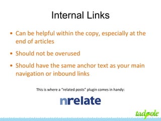 Internal Links
• Can be helpful within the copy, especially at the
end of articles
• Should not be overused
• Should have the same anchor text as your main
navigation or inbound links
This is where a “related posts” plugin comes in handy:

 