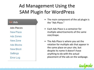 Ad Management Using the
SAM Plugin for WordPress
• The main component of the ad plugin is
the “Ads Place.”
• Each Ads Place is a container for
multiple advertisements of the same
size/shape.
• The Ads Place is where you set the
rotation for multiple ads that appear in
the same place on your site, but
despite its name it doesn’t have
anything to do with the actual
placement of the ads on the webpage.

 