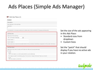 Ads Places (Simple Ads Manager)

Set the size of the ads appearing
in this Ads Place:
• Standard sizes from
dropdown
• Custom Sizes
Set the “patch” that should
display if you have no active ads
in your rotation.

 