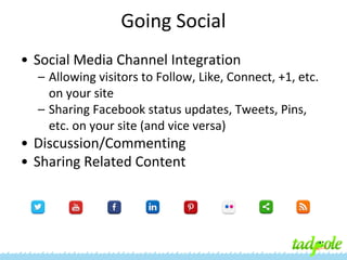 Going Social
• Social Media Channel Integration
– Allowing visitors to Follow, Like, Connect, +1, etc.
on your site
– Sharing Facebook status updates, Tweets, Pins,
etc. on your site (and vice versa)

• Discussion/Commenting
• Sharing Related Content

 