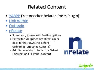 Related Content
•
•
•
•

YARPP (Yet Another Related Posts Plugin)
Link Within
Outbrain
nRelate
• Super easy to use with flexible options
• Better for SEO (does not direct users
back to their own site before
delivering requested content)
• Additional add-ons to deliver “Most
Popular” and “Flyout” content

 