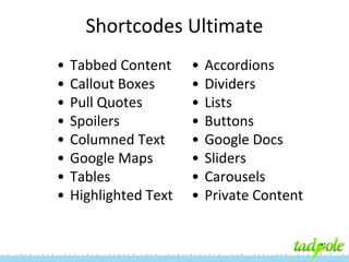 Shortcodes Ultimate
•
•
•
•
•
•
•
•

Tabbed Content
Callout Boxes
Pull Quotes
Spoilers
Columned Text
Google Maps
Tables
Highlighted Text

•
•
•
•
•
•
•
•

Accordions
Dividers
Lists
Buttons
Google Docs
Sliders
Carousels
Private Content

 