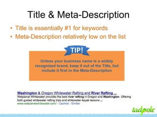 Title & Meta-Description
• Title is essentially #1 for keywords
• Meta-Description relatively low on the list

TIP!
Unless your business name is a widely
recognized brand, keep it out of the Title, but
include it first in the Meta-Description

 