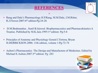 REFERENCES
 Rang and Dale’s Pharmacology H.P.Rang, M.M.Dale, J.M.Ritter,
R.J.Flower.2007:6th edition:Pg:24-28.
 D.M.Brahmankar , Sunil B.Jaiswal. Biopharmaceutics and Pharmacokinetics A
Treatise. Published by M.K.Jain.1995:1st edition: Pg:5-8
 Principles of Anatomy and Physiology Gerard J.Tortora, Bryan
H.DERRICKSON.2006: 11th edition, volume 1:Pg:72-74
 Aulton’s Pharmaceutics The Design and Manufacture of Medicines. Edited by
Michael E.Aulton.2007:3rd edition: Pg :283
38
 