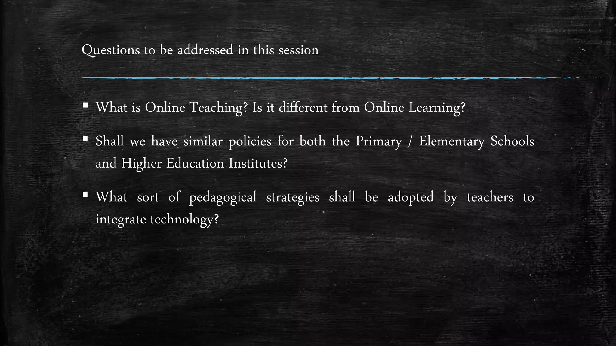 Questions to be addressed in this session
▪ What is Online Teaching? Is it different from Online Learning?
▪ Shall we have similar policies for both the Primary / Elementary Schools
and Higher Education Institutes?
▪ What sort of pedagogical strategies shall be adopted by teachers to
integrate technology?
 