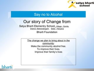 Say no to Alcohal
   Our story of Change from
Satya Bharti Elementry School, Village : Gomla,
          District :Mahendergarh, State - Haryana
                 Bharti Foundation


       The change we plan to bring about in the
                    community:
          Make the community alcohol free.
               To improve their lives.
             Improve their family’s lives
 