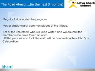 The Road Ahead…..(in the next 3 months) Regular follow up for the program. Poster displaying at common places of the village. List of the volunteers who will keep watch and will counsel the members who have taken an oath. All the persons who took the oath will be honored on Republic Day Celebration. 