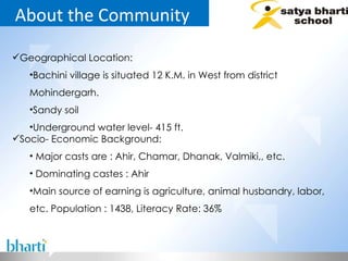 About the Community  Geographical Location: Bachini village is situated 12 K.M. in West from district Mohindergarh. Sandy soil Underground water level- 415 ft. Socio- Economic Background: Major casts are : Ahir, Chamar, Dhanak, Valmiki,, etc. Dominating castes : Ahir Main source of earning is agriculture, animal husbandry, labor, etc. Population : 1438, Literacy Rate: 36% 