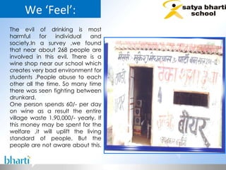 We ‘Feel’: The evil of drinking is most harmful for individual and society.In a survey ,we found that near about 268 people are involved in this evil. There is a wine shop near our school which creates very bad environment for students .People abuse to each other all the time. So many time there was seen fighting between drunkard. One person spends 60/- per day on wine as a result the entire village waste 1,90,000/- yearly. If this money may be spent for the welfare ,it will uplift the living standard of people. But the people are not aware about this.  