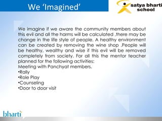 We ‘Imagined’ We imagine if we aware the community members about this evil and all the harms will be calculated ,there may be change in the life style of people. A healthy environment can be created by removing the wine shop .People will be healthy, wealthy and wise if this evil will be removed completely from society. For all this the mentor teacher planned for the following activities:  Meeting with Panchyat members. Rally Role Play Counseling Door to door visit 