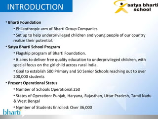 INTRODUCTION  Bharti Foundation Philanthropic arm of Bharti Group Companies. Set up to help underprivileged children and young people of our country realize their potential. Satya Bharti School Program Flagship program of Bharti Foundation. It aims to deliver free quality education to underprivileged children, with  special focus on the girl child across rural India. Goal to establish 500 Primary and 50 Senior Schools reaching out to over 200,000 students Present Operational Status Number of Schools Operational:250 States of Operation: Punjab, Haryana, Rajasthan, Uttar Pradesh, Tamil Nadu & West Bengal  Number of Students Enrolled: Over 36,000 