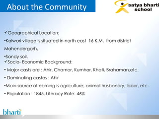 About the Community  Geographical Location: Kalwari village is situated in north east  16 K.M.  from district Mahendergarh. Sandy soil. Socio- Economic Background: Major casts are : Ahir, Chamar, Kumhar, Khati, Brahaman,etc.  Dominating castes : Ahir Main source of earning is agriculture, animal husbandry, labor, etc. Population : 1845, Literacy Rate: 46%  