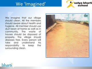 We ‘Imagined’ We imagine that our village should clean. All the members should aware about health and hygiene. All member should use dust bean at home as well as in community. The waste of houses should be disposed of properly. The village should diseases free. Every person will take and understand his responsibility to keep the surrounding clean.  