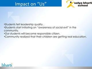 Impact on “Us” Students felt leadership quality . Students start initiating on “awareness of social evil” in the community. Our students will become responsible citizen. Community realized that their children are getting real education. 