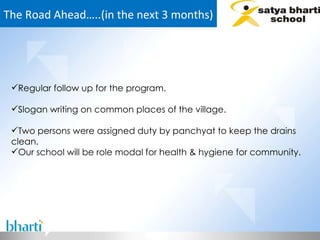 The Road Ahead…..(in the next 3 months) Regular follow up for the program. Slogan writing on common places of the village. Two persons were assigned duty by panchyat to keep the drains clean. Our school will be role modal for health & hygiene for community.  
