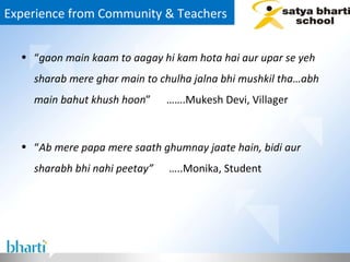 Experience from Community & Teachers  “ gaon main kaam to aagay hi kam hota hai aur upar se yeh sharab mere ghar main to chulha jalna bhi mushkil tha…abh main bahut khush hoon ”  …….Mukesh Devi, Villager “ Ab mere papa mere saath ghumnay jaate hain, bidi aur sharabh bhi nahi peetay”  …..Monika, Student  