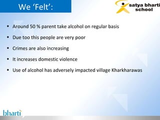 We ‘Felt’: Around 50 % parent take alcohol on regular basis  Due too this people are very poor  Crimes are also increasing  It increases domestic violence  Use of alcohol has adversely impacted village Kharkharawas 