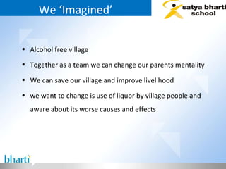 We ‘Imagined’ Alcohol free village  Together as a team we can change our parents mentality We can save our village and improve livelihood we want to change is use of liquor by village people and aware about its worse causes and effects 