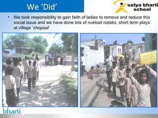We ‘Did’ We took responsibility to gain faith of ladies to remove and reduce this social issue and we have done lots of  nukkad nataks , short term plays at village ‘ chopaal ’ 