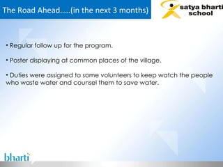 The Road Ahead…..(in the next 3 months) Regular follow up for the program. Poster displaying at common places of the village. Duties were assigned to some volunteers to keep watch the people who waste water and counsel them to save water. 