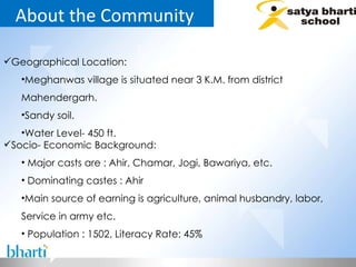 About the Community  Geographical Location: Meghanwas village is situated near 3 K.M. from district Mahendergarh. Sandy soil. Water Level- 450 ft. Socio- Economic Background: Major casts are : Ahir, Chamar, Jogi, Bawariya, etc. Dominating castes : Ahir Main source of earning is agriculture, animal husbandry, labor, Service in army etc. Population : 1502, Literacy Rate: 45% 