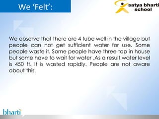 We ‘Felt’: We observe that there are 4 tube well in the village but people can not get sufficient water for use. Some people waste it. Some people have three tap in house but some have to wait for water .As a result water level is 450 ft. It is wasted rapidly. People are not aware about this.  