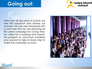 After over all discussion in school, we met the sarpanch and shared our concern. He was very impressed with us and told that he was planning for the same campaign for a long time. He called for a meeting and shared  this program to  panchyat members and assured to help at every step to make the campaign success .   Going out: 