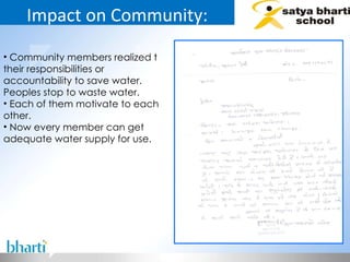 Impact on Community: Community members realized t their responsibilities or accountability to save water. Peoples stop to waste water. Each of them motivate to each other. Now every member can get adequate water supply for use.  