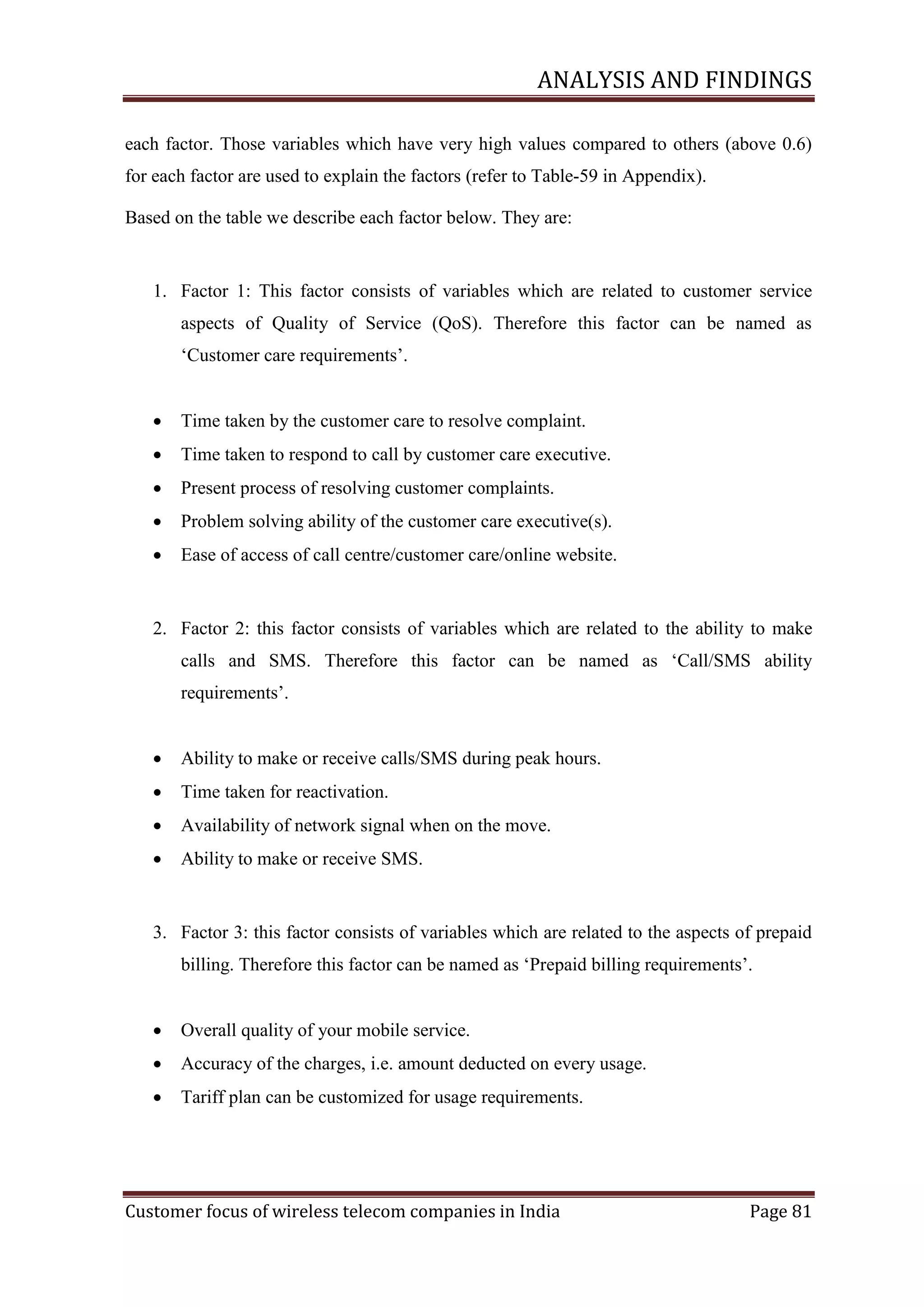 ANALYSIS AND FINDINGS
each factor. Those variables which have very high values compared to others (above 0.6)
for each factor are used to explain the factors (refer to Table-59 in Appendix).
Based on the table we describe each factor below. They are:

1. Factor 1: This factor consists of variables which are related to customer service
aspects of Quality of Service (QoS). Therefore this factor can be named as
‗Customer care requirements‘.


Time taken by the customer care to resolve complaint.



Time taken to respond to call by customer care executive.



Present process of resolving customer complaints.



Problem solving ability of the customer care executive(s).



Ease of access of call centre/customer care/online website.

2. Factor 2: this factor consists of variables which are related to the ability to make
calls and SMS. Therefore this factor can be named as ‗Call/SMS ability
requirements‘.


Ability to make or receive calls/SMS during peak hours.



Time taken for reactivation.



Availability of network signal when on the move.



Ability to make or receive SMS.

3. Factor 3: this factor consists of variables which are related to the aspects of prepaid
billing. Therefore this factor can be named as ‗Prepaid billing requirements‘.


Overall quality of your mobile service.



Accuracy of the charges, i.e. amount deducted on every usage.



Tariff plan can be customized for usage requirements.

Customer focus of wireless telecom companies in India

Page 81

 