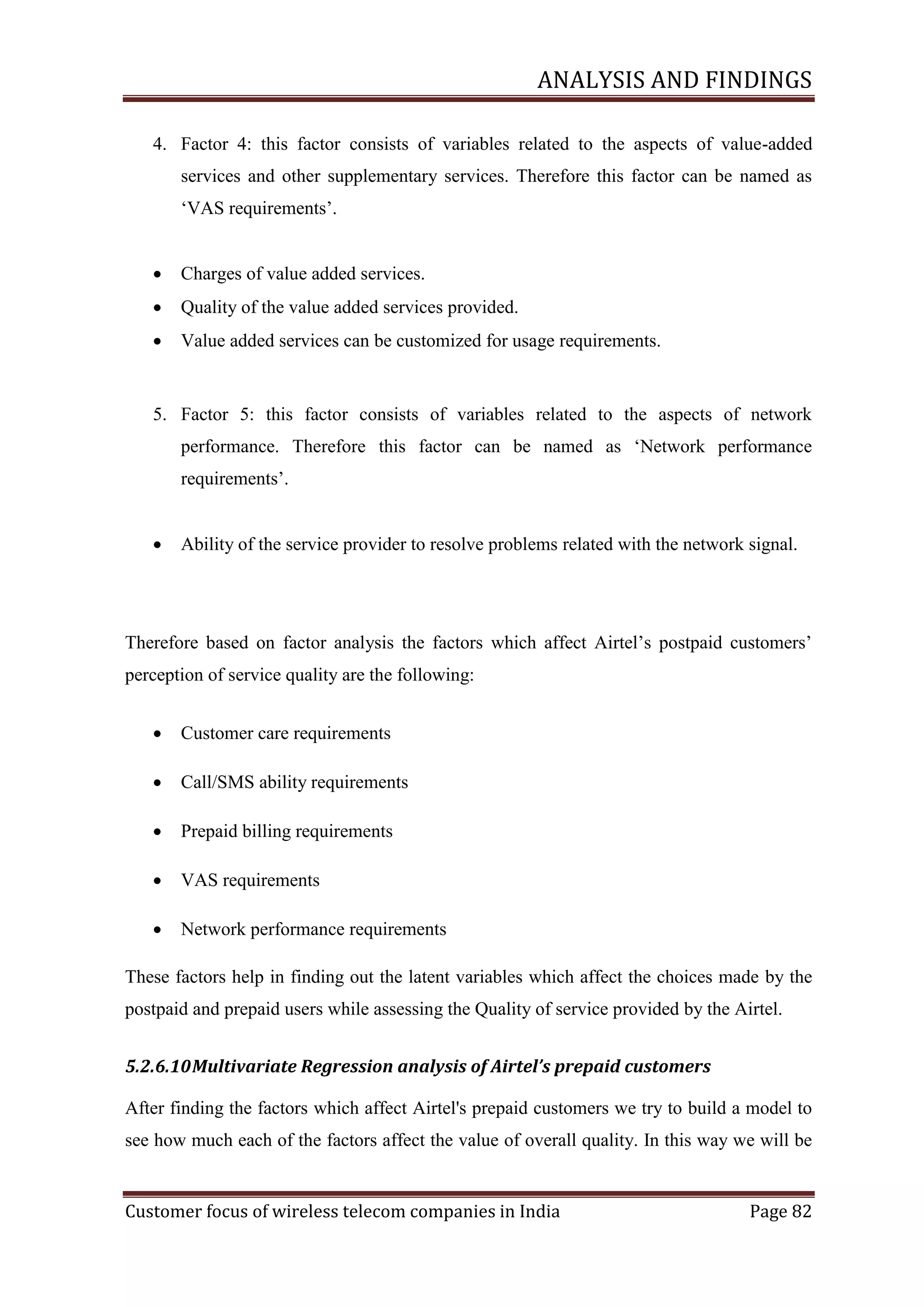 ANALYSIS AND FINDINGS
4. Factor 4: this factor consists of variables related to the aspects of value-added
services and other supplementary services. Therefore this factor can be named as
‗VAS requirements‘.


Charges of value added services.



Quality of the value added services provided.



Value added services can be customized for usage requirements.

5. Factor 5: this factor consists of variables related to the aspects of network
performance. Therefore this factor can be named as ‗Network performance
requirements‘.


Ability of the service provider to resolve problems related with the network signal.

Therefore based on factor analysis the factors which affect Airtel‘s postpaid customers‘
perception of service quality are the following:


Customer care requirements



Call/SMS ability requirements



Prepaid billing requirements



VAS requirements



Network performance requirements

These factors help in finding out the latent variables which affect the choices made by the
postpaid and prepaid users while assessing the Quality of service provided by the Airtel.
5.2.6.10 Multivariate Regression analysis of Airtel’s prepaid customers
After finding the factors which affect Airtel's prepaid customers we try to build a model to
see how much each of the factors affect the value of overall quality. In this way we will be

Customer focus of wireless telecom companies in India

Page 82

 