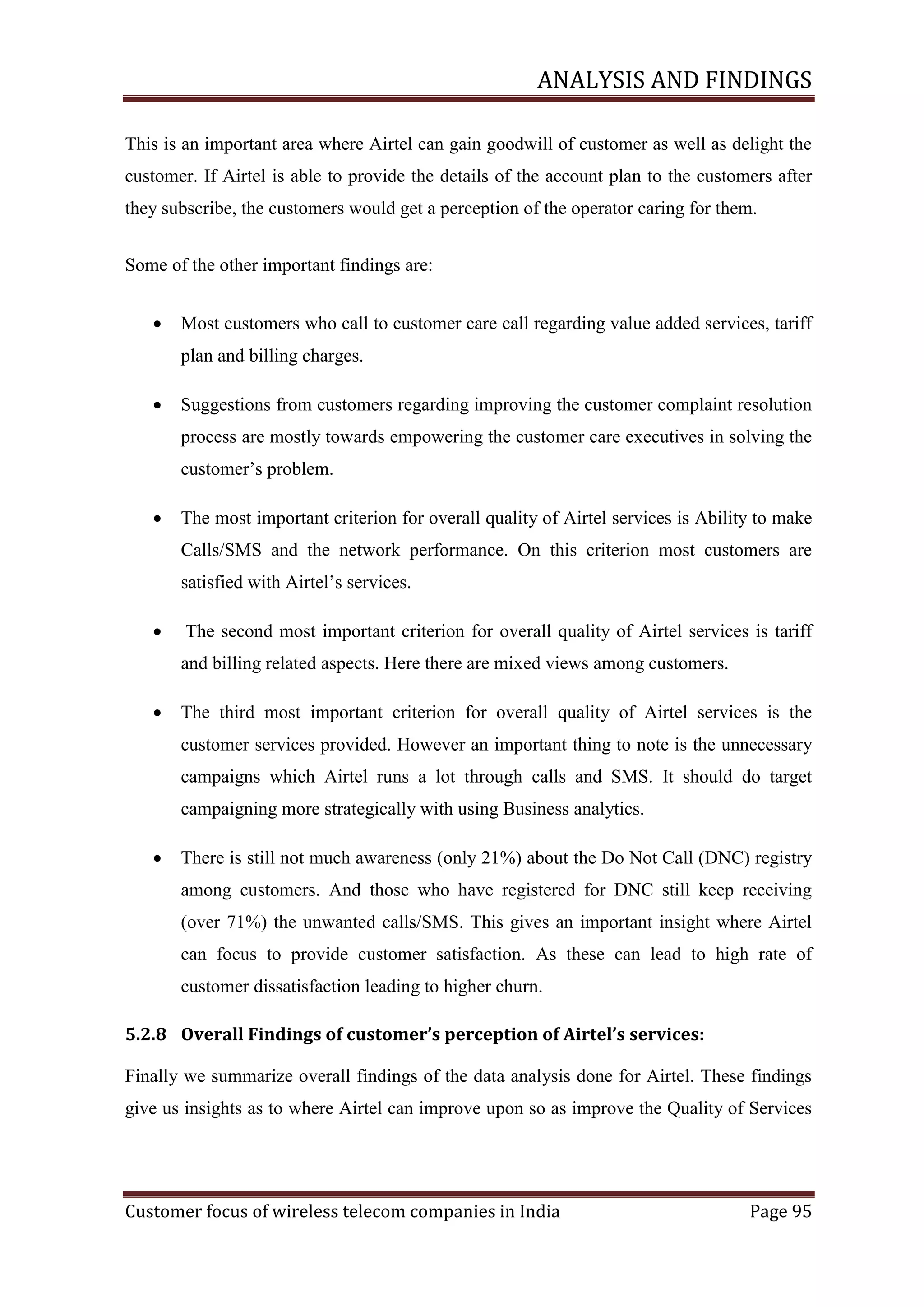 ANALYSIS AND FINDINGS
This is an important area where Airtel can gain goodwill of customer as well as delight the
customer. If Airtel is able to provide the details of the account plan to the customers after
they subscribe, the customers would get a perception of the operator caring for them.
Some of the other important findings are:


Most customers who call to customer care call regarding value added services, tariff
plan and billing charges.



Suggestions from customers regarding improving the customer complaint resolution
process are mostly towards empowering the customer care executives in solving the
customer‘s problem.



The most important criterion for overall quality of Airtel services is Ability to make
Calls/SMS and the network performance. On this criterion most customers are
satisfied with Airtel‘s services.



The second most important criterion for overall quality of Airtel services is tariff
and billing related aspects. Here there are mixed views among customers.



The third most important criterion for overall quality of Airtel services is the
customer services provided. However an important thing to note is the unnecessary
campaigns which Airtel runs a lot through calls and SMS. It should do target
campaigning more strategically with using Business analytics.



There is still not much awareness (only 21%) about the Do Not Call (DNC) registry
among customers. And those who have registered for DNC still keep receiving
(over 71%) the unwanted calls/SMS. This gives an important insight where Airtel
can focus to provide customer satisfaction. As these can lead to high rate of
customer dissatisfaction leading to higher churn.

5.2.8 Overall Findings of customer’s perception of Airtel’s services:
Finally we summarize overall findings of the data analysis done for Airtel. These findings
give us insights as to where Airtel can improve upon so as improve the Quality of Services

Customer focus of wireless telecom companies in India

Page 95

 