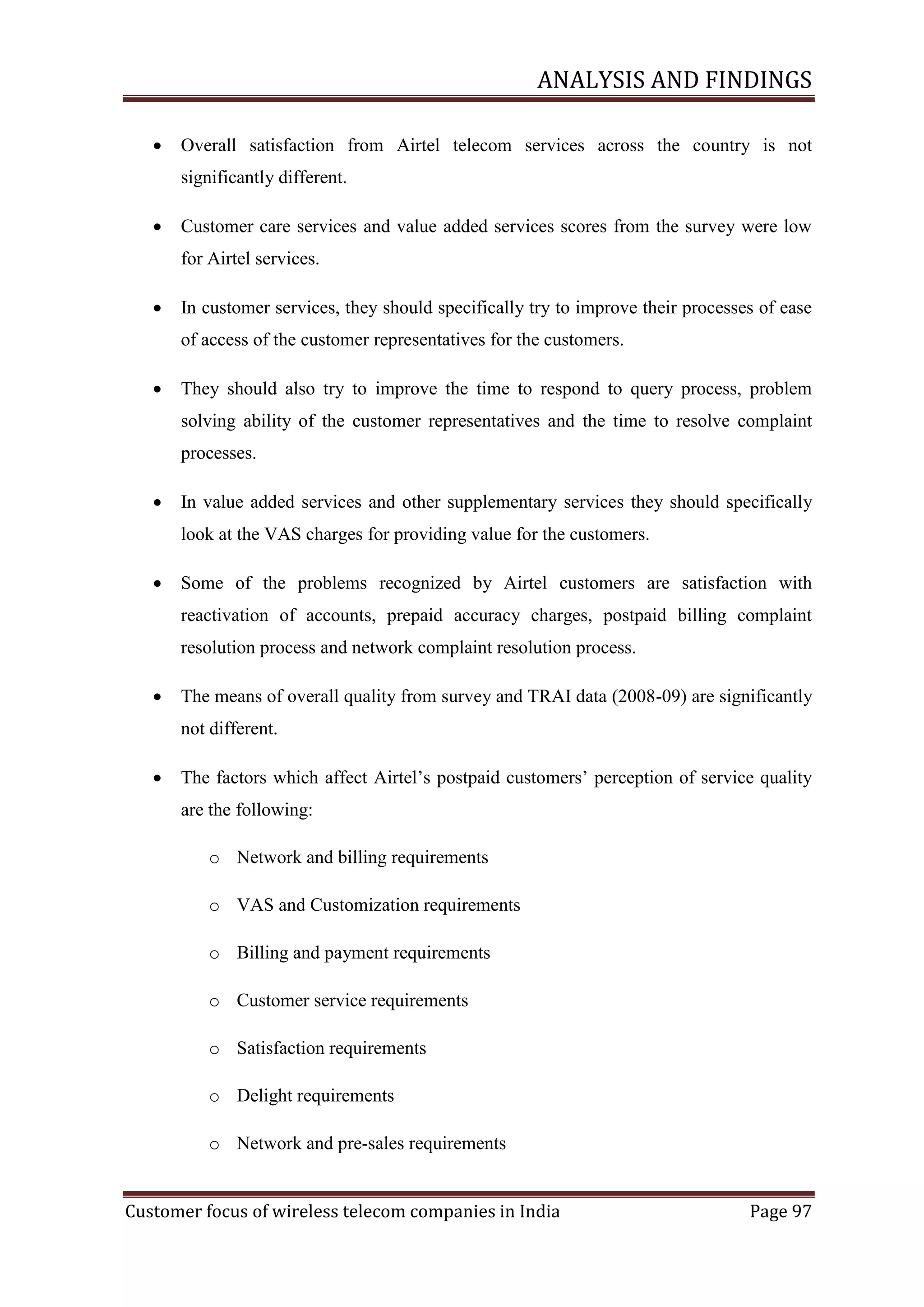 ANALYSIS AND FINDINGS


Overall satisfaction from Airtel telecom services across the country is not
significantly different.



Customer care services and value added services scores from the survey were low
for Airtel services.



In customer services, they should specifically try to improve their processes of ease
of access of the customer representatives for the customers.



They should also try to improve the time to respond to query process, problem
solving ability of the customer representatives and the time to resolve complaint
processes.



In value added services and other supplementary services they should specifically
look at the VAS charges for providing value for the customers.



Some of the problems recognized by Airtel customers are satisfaction with
reactivation of accounts, prepaid accuracy charges, postpaid billing complaint
resolution process and network complaint resolution process.



The means of overall quality from survey and TRAI data (2008-09) are significantly
not different.



The factors which affect Airtel‘s postpaid customers‘ perception of service quality
are the following:
o Network and billing requirements
o VAS and Customization requirements
o Billing and payment requirements
o Customer service requirements
o Satisfaction requirements
o Delight requirements
o Network and pre-sales requirements

Customer focus of wireless telecom companies in India

Page 97

 